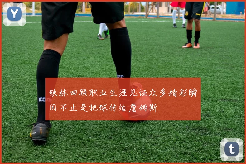 铁林回顾职业生涯见证众多精彩瞬间不止是把球传给詹姆斯