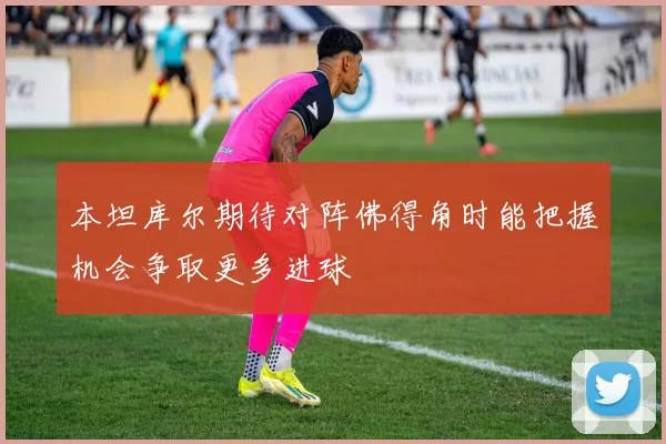 本坦库尔期待对阵佛得角时能把握机会争取更多进球