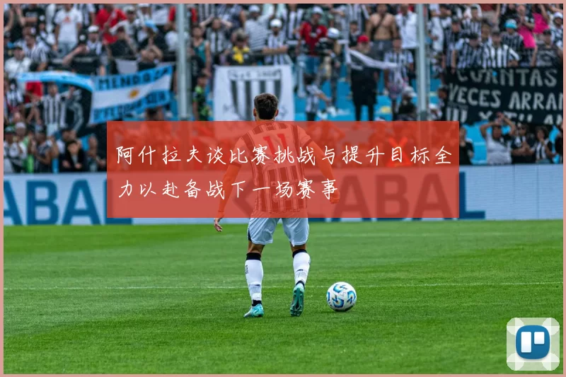 阿什拉夫谈比赛挑战与提升目标全力以赴备战下一场赛事