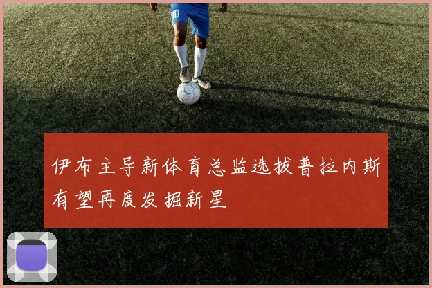 伊布主导新体育总监选拔普拉内斯有望再度发掘新星