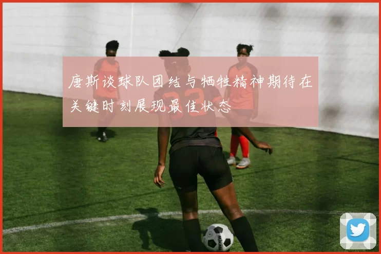 唐斯谈球队团结与牺牲精神期待在关键时刻展现最佳状态