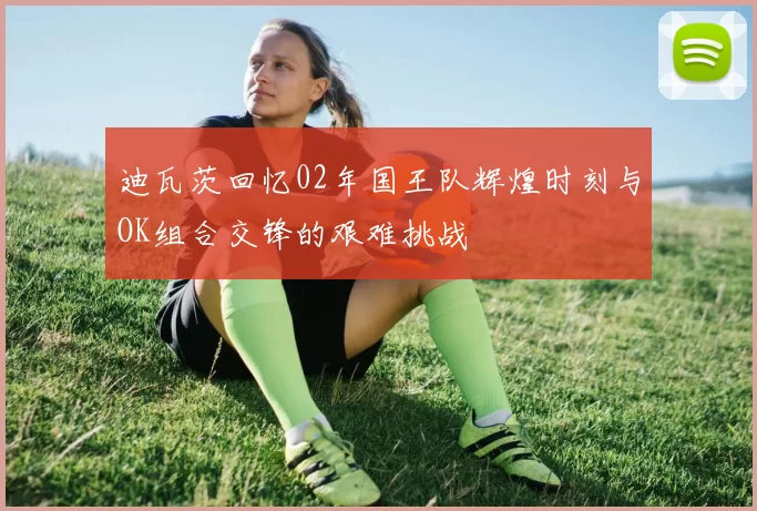 迪瓦茨回忆02年国王队辉煌时刻与OK组合交锋的艰难挑战