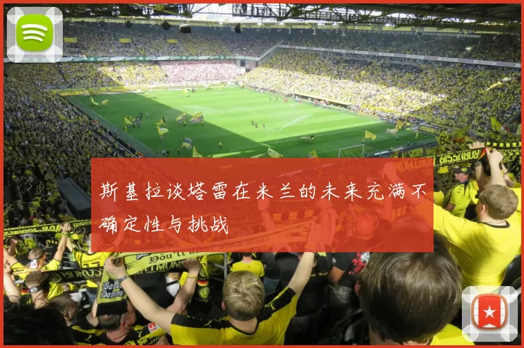斯基拉谈塔雷在米兰的未来充满不确定性与挑战