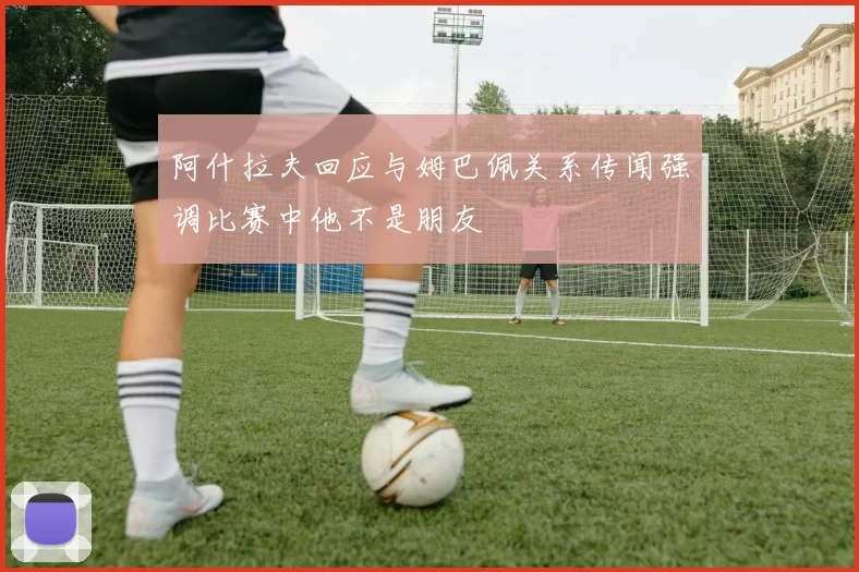 阿什拉夫回应与姆巴佩关系传闻强调比赛中他不是朋友