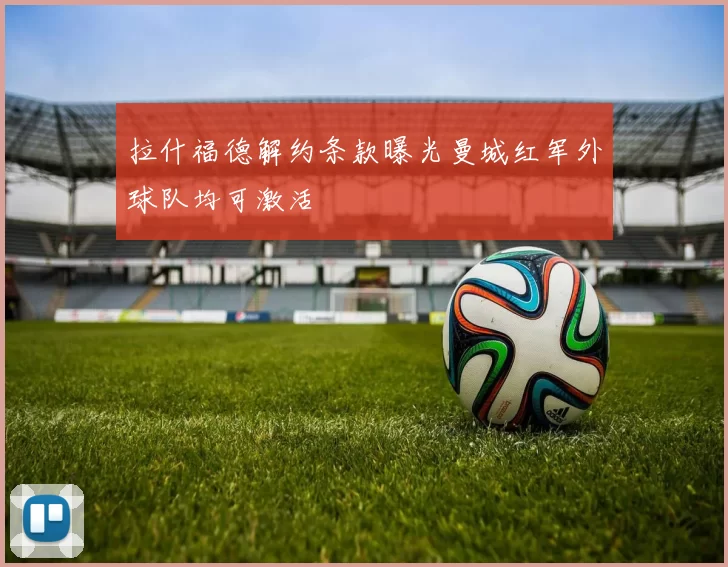 拉什福德解约条款曝光曼城红军外球队均可激活