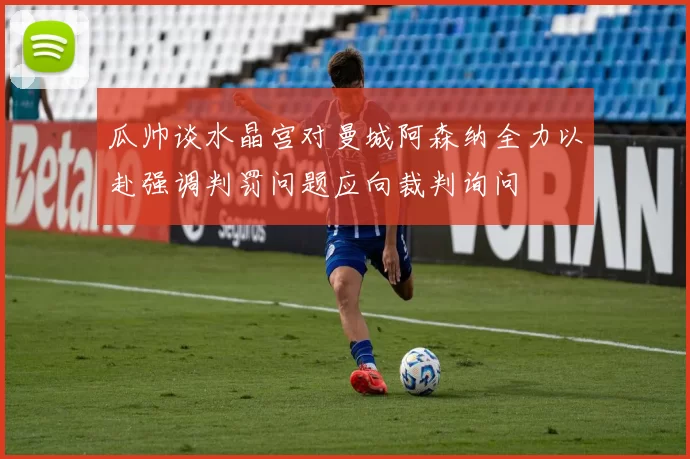瓜帅谈水晶宫对曼城阿森纳全力以赴强调判罚问题应向裁判询问