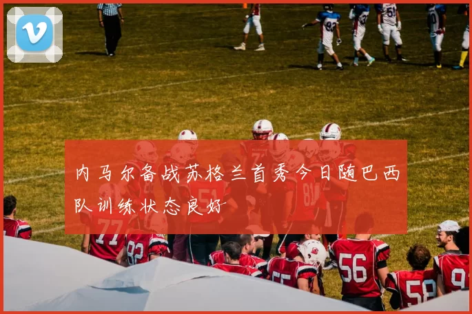 内马尔备战苏格兰首秀今日随巴西队训练状态良好