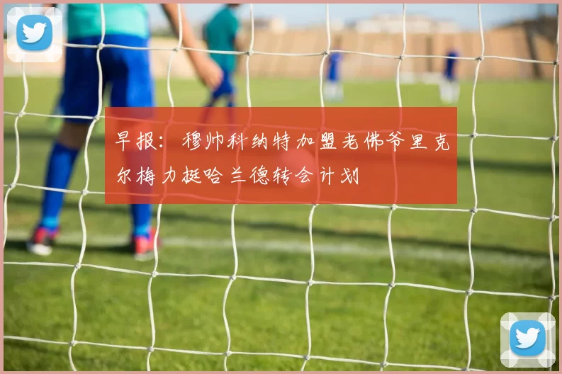 早报：穆帅科纳特加盟老佛爷里克尔梅力挺哈兰德转会计划