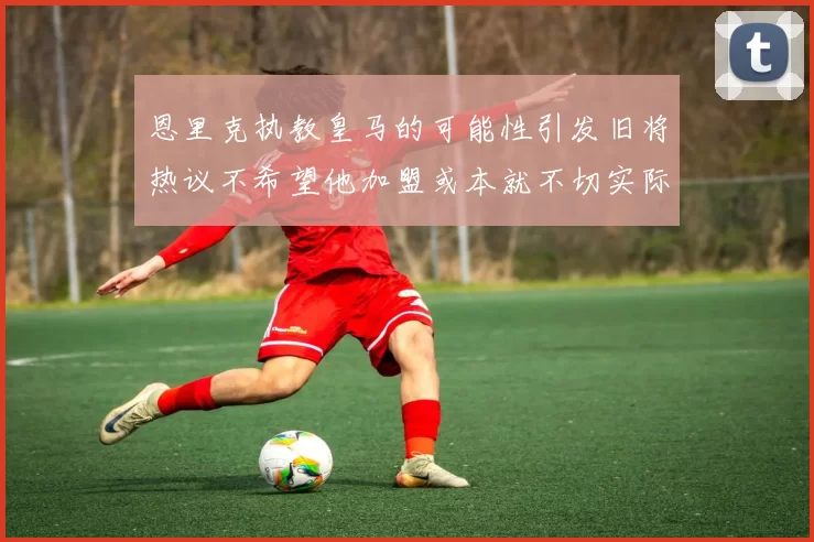 恩里克执教皇马的可能性引发旧将热议不希望他加盟或本就不切实际