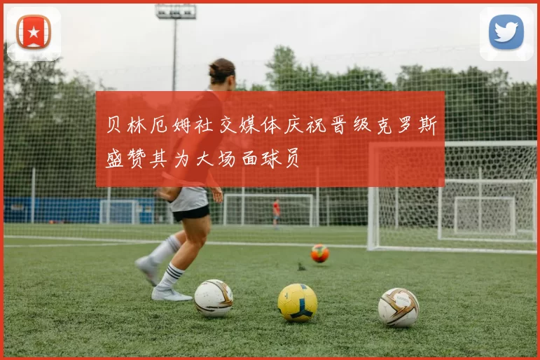 贝林厄姆社交媒体庆祝晋级克罗斯盛赞其为大场面球员