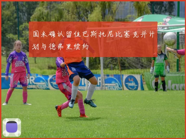 国米确认留住巴斯托尼比塞克并计划与德弗里续约