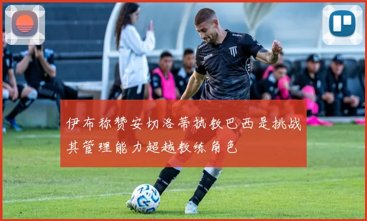 伊布称赞安切洛蒂执教巴西是挑战其管理能力超越教练角色