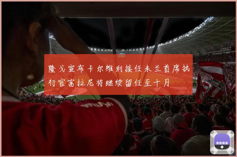 隆戈宣布卡尔维利接任米兰首席执行官富拉尼将继续留任至十月