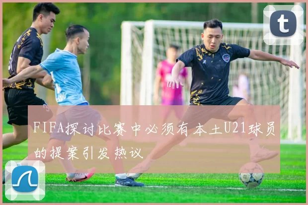 FIFA探讨比赛中必须有本土U21球员的提案引发热议