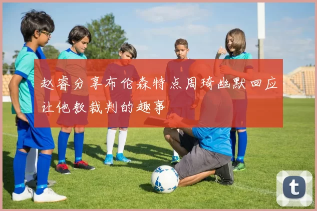 赵睿分享布伦森特点周琦幽默回应让他教裁判的趣事