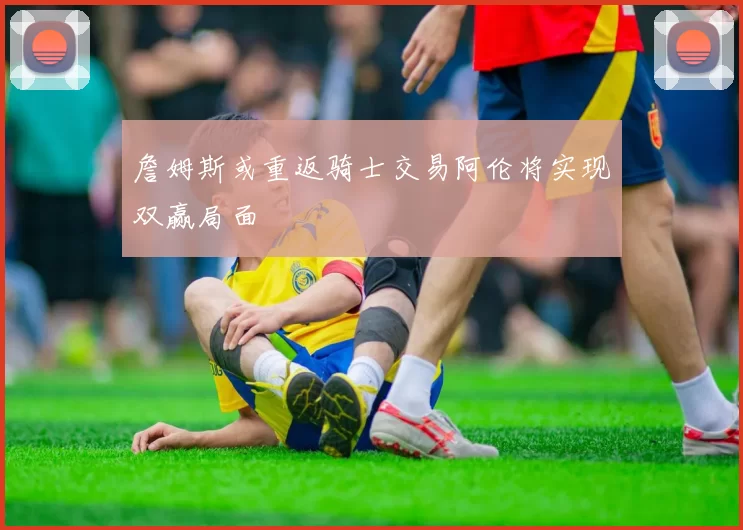 詹姆斯或重返骑士交易阿伦将实现双赢局面
