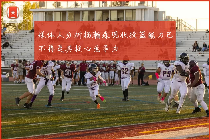 媒体人分析杨瀚森现状投篮能力已不再是其核心竞争力