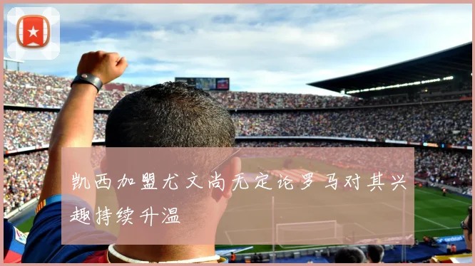 凯西加盟尤文尚无定论罗马对其兴趣持续升温